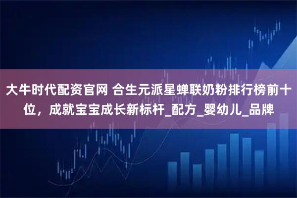 大牛时代配资官网 合生元派星蝉联奶粉排行榜前十位，成就宝宝成长新标杆_配方_婴幼儿_品牌
