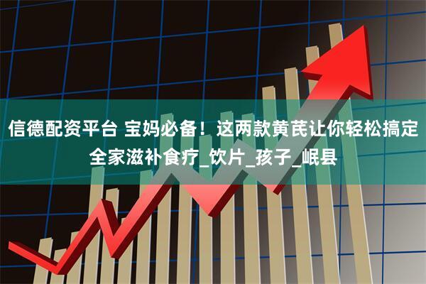 信德配资平台 宝妈必备！这两款黄芪让你轻松搞定全家滋补食疗_饮片_孩子_岷县