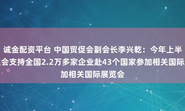 诚金配资平台 中国贸促会副会长李兴乾：今年上半年贸促会支持全国2.2万多家企业赴43个国家参加相关国际展览会