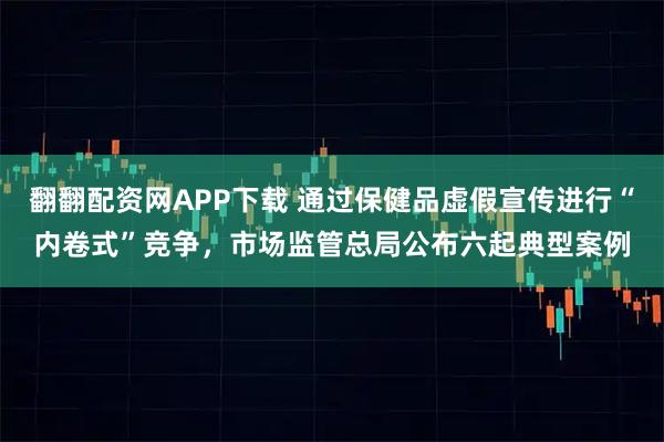 翻翻配资网APP下载 通过保健品虚假宣传进行“内卷式”竞争，市场监管总局公布六起典型案例