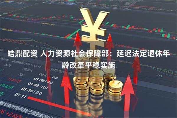 皓鼎配资 人力资源社会保障部：延迟法定退休年龄改革平稳实施