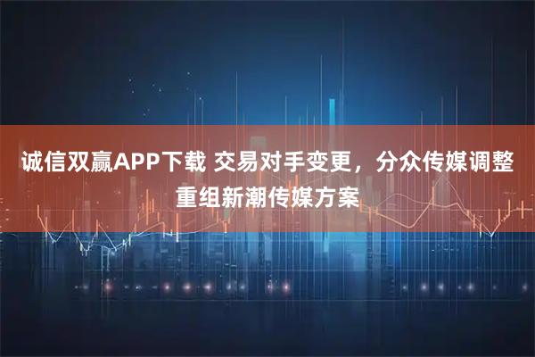诚信双赢APP下载 交易对手变更，分众传媒调整重组新潮传媒方案