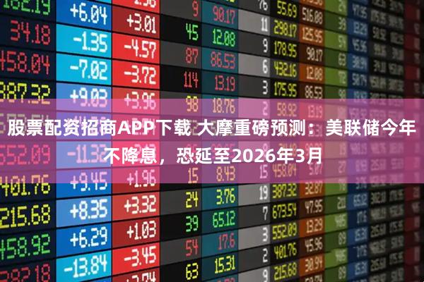 股票配资招商APP下载 大摩重磅预测：美联储今年不降息，恐延至2026年3月