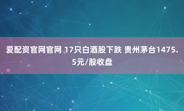 爱配资官网官网 17只白酒股下跌 贵州茅台1475.5元/股收盘