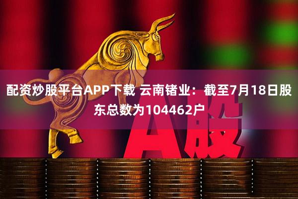 配资炒股平台APP下载 云南锗业：截至7月18日股东总数为104462户