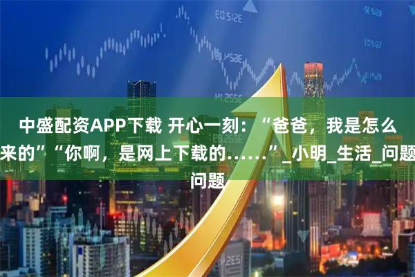 中盛配资APP下载 开心一刻：“爸爸，我是怎么来的”“你啊，是网上下载的……”_小明_生活_问题