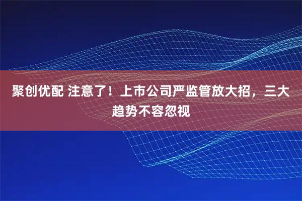 聚创优配 注意了！上市公司严监管放大招，三大趋势不容忽视