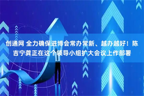 创通网 全力确保进博会常办常新、越办越好!陈吉宁龚正在这个领导小组扩大会议上作部署