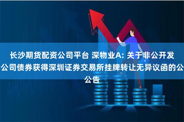 长沙期货配资公司平台 深物业A: 关于非公开发行公司债券获得深圳证券交易所挂牌转让无异议函的公告