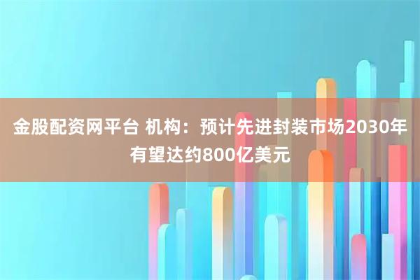 金股配资网平台 机构:预计先进封装市场2030年有望达约800亿美元