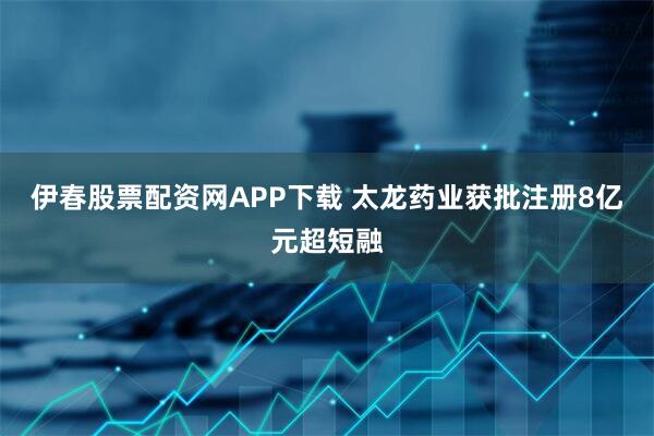 伊春股票配资网APP下载 太龙药业获批注册8亿元超短融