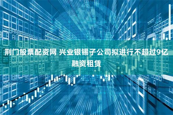 荆门股票配资网 兴业银锡子公司拟进行不超过9亿融资租赁