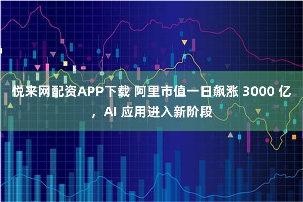 悦来网配资APP下载 阿里市值一日飙涨 3000 亿,AI 应用进入新阶段
