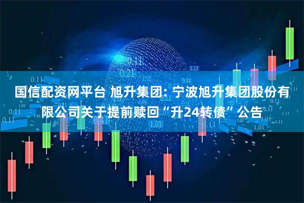 国信配资网平台 旭升集团: 宁波旭升集团股份有限公司关于提前赎回“升24转债”公告