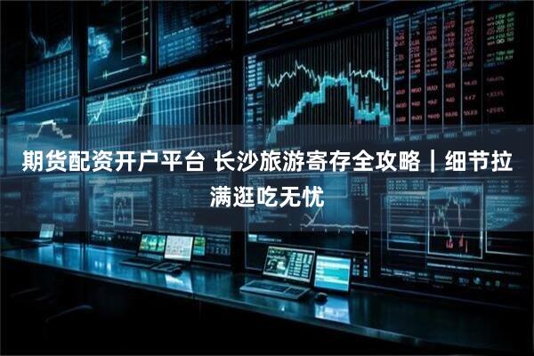 期货配资开户平台 长沙旅游寄存全攻略|细节拉满逛吃无忧