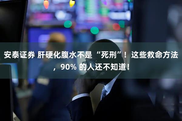 安泰证券 肝硬化腹水不是 “死刑”！这些救命方法，90% 的人还不知道！