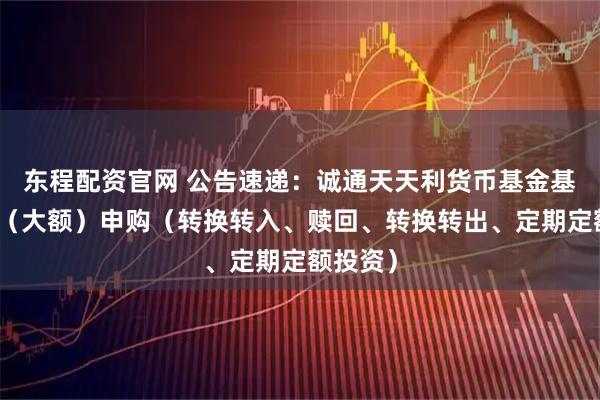东程配资官网 公告速递：诚通天天利货币基金基金暂停（大额）申购（转换转入、赎回、转换转出、定期定额投资）