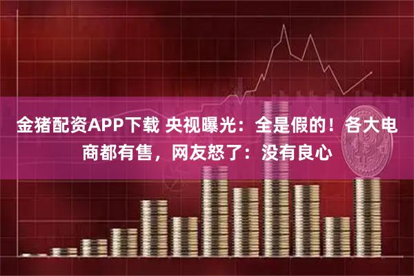 金猪配资APP下载 央视曝光:全是假的!各大电商都有售,网友怒了:没有良心