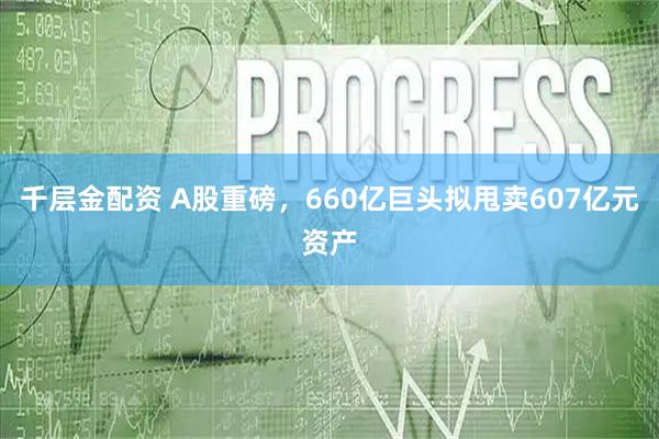 千层金配资 A股重磅，660亿巨头拟甩卖607亿元资产