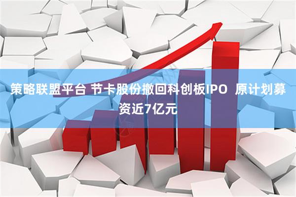 策略联盟平台 节卡股份撤回科创板IPO 原计划募资近7亿元