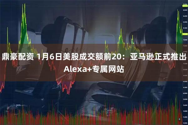 鼎豪配资 1月6日美股成交额前20:亚马逊正式推出Alexa+专属网站