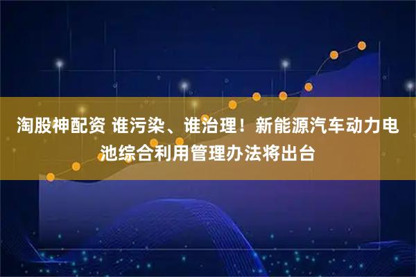 淘股神配资 谁污染、谁治理！新能源汽车动力电池综合利用管理办法将出台