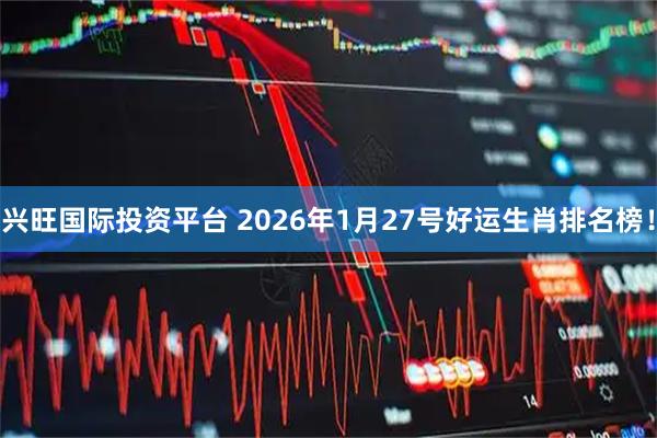 兴旺国际投资平台 2026年1月27号好运生肖排名榜！