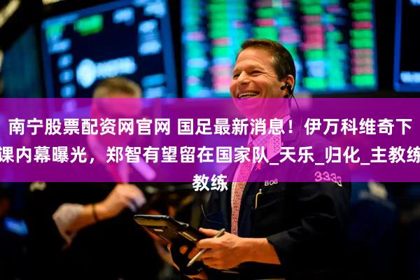 南宁股票配资网官网 国足最新消息！伊万科维奇下课内幕曝光，郑智有望留在国家队_天乐_归化_主教练