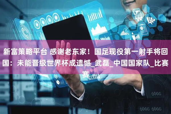 新富策略平台 感谢老东家！国足现役第一射手将回国：未能晋级世界杯成遗憾_武磊_中国国家队_比赛