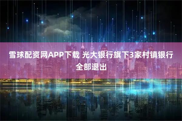 雪球配资网APP下载 光大银行旗下3家村镇银行全部退出