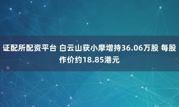 证配所配资平台 白云山获小摩增持36.06万股 每股作价约18.85港元