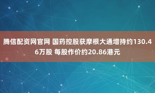腾信配资网官网 国药控股获摩根大通增持约130.46万股 每股作价约20.86港元