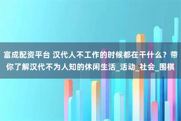 富成配资平台 汉代人不工作的时候都在干什么？带你了解汉代不为人知的休闲生活_活动_社会_围棋