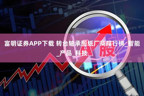 富明证券APP下载 转台轴承图纸厂商排行榜_智能_产品_科技