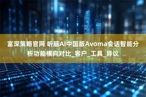 富深策略官网 听脑AI中国版Avoma会话智能分析功能横向对比_客户_工具_异议