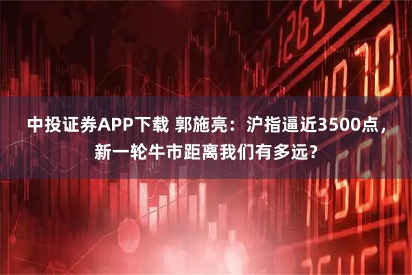 中投证券APP下载 郭施亮：沪指逼近3500点，新一轮牛市距离我们有多远？