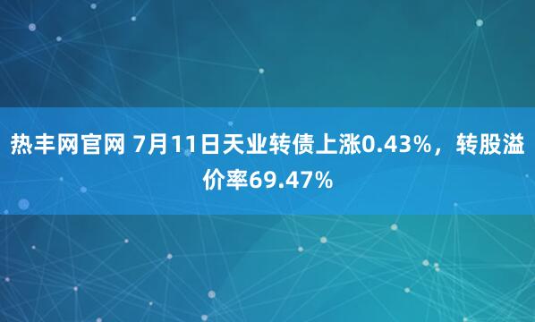 热丰网官网 7月11日天业转债上涨0.43%，转股溢价率69.47%