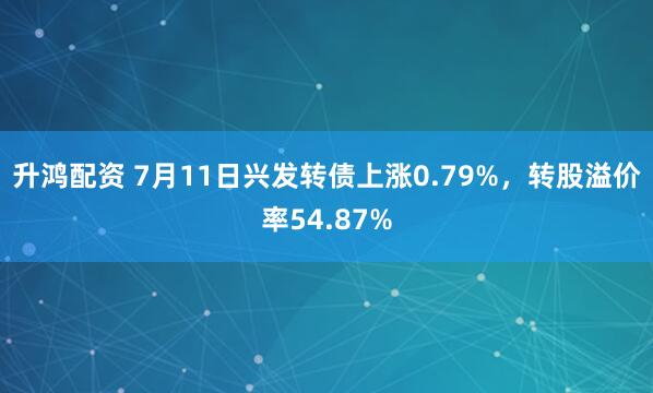 升鸿配资 7月11日兴发转债上涨0.79%，转股溢价率54.87%