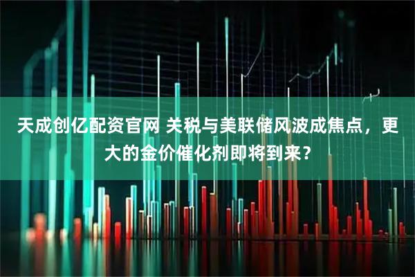 天成创亿配资官网 关税与美联储风波成焦点,更大的金价催化剂即将到来?