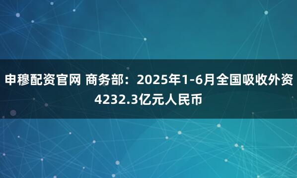 申穆配资官网 商务部：2025年1-6月全国吸收外资4232.3亿元人民币