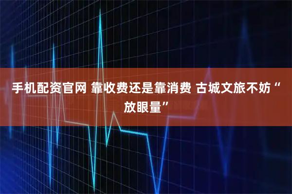 手机配资官网 靠收费还是靠消费 古城文旅不妨“放眼量”