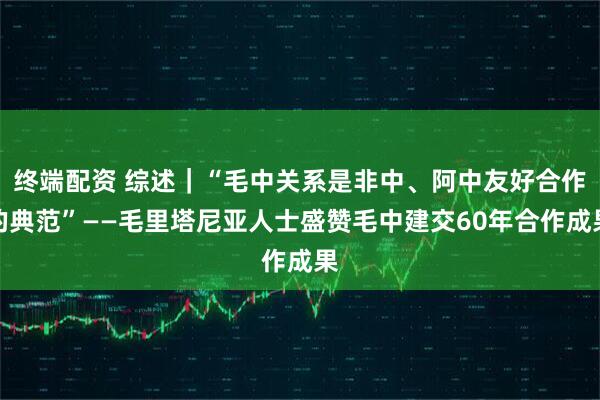 终端配资 综述｜“毛中关系是非中、阿中友好合作的典范”——毛里塔尼亚人士盛赞毛中建交60年合作成果