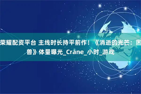 荣耀配资平台 主线时长持平前作！《消逝的光芒：困兽》体量曝光_Crane_小时_游戏