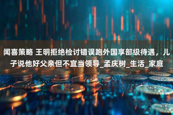 闻喜策略 王明拒绝检讨错误跑外国享部级待遇，儿子说他好父亲但不宜当领导_孟庆树_生活_家庭