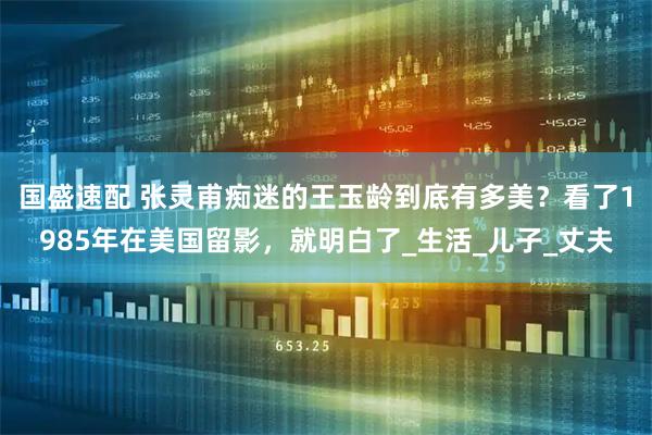 国盛速配 张灵甫痴迷的王玉龄到底有多美?看了1985年在美国留影,就明白了_生活_儿子_丈夫