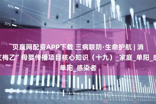 贝赢网配资APP下载 三病联防·生命护航 | 消除“艾梅乙”母婴传播项目核心知识（十九）_家庭_单阳_感染者