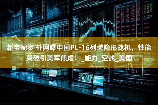 新宝配资 外网曝中国PL-16列装隐形战机,性能突破引美军焦虑!_能力_空战_美国
