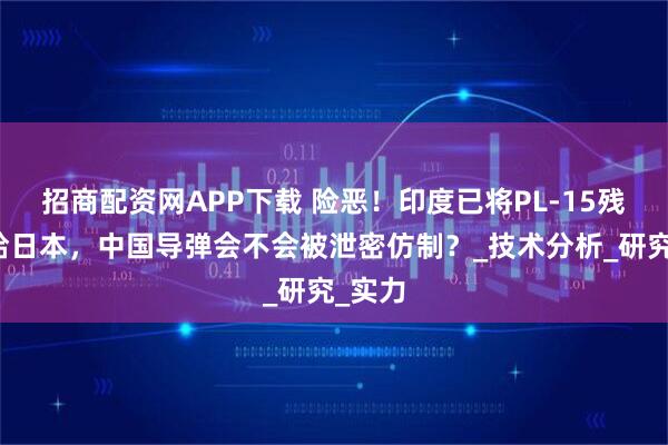 招商配资网APP下载 险恶！印度已将PL-15残骸送给日本，中国导弹会不会被泄密仿制？_技术分析_研究_实力