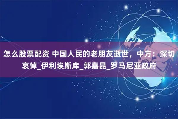怎么股票配资 中国人民的老朋友逝世，中方：深切哀悼_伊利埃斯库_郭嘉昆_罗马尼亚政府
