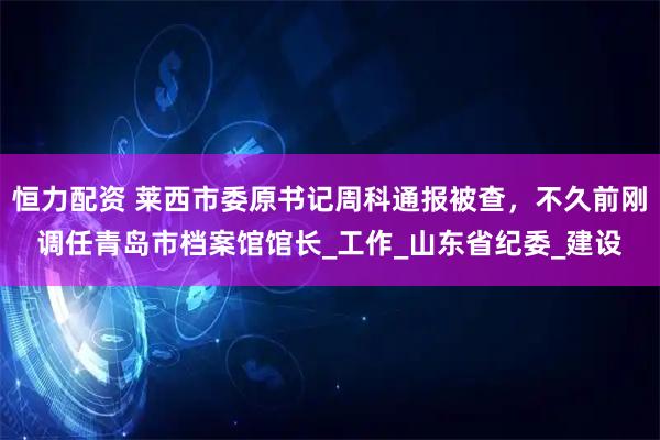 恒力配资 莱西市委原书记周科通报被查,不久前刚调任青岛市档案馆馆长_工作_山东省纪委_建设